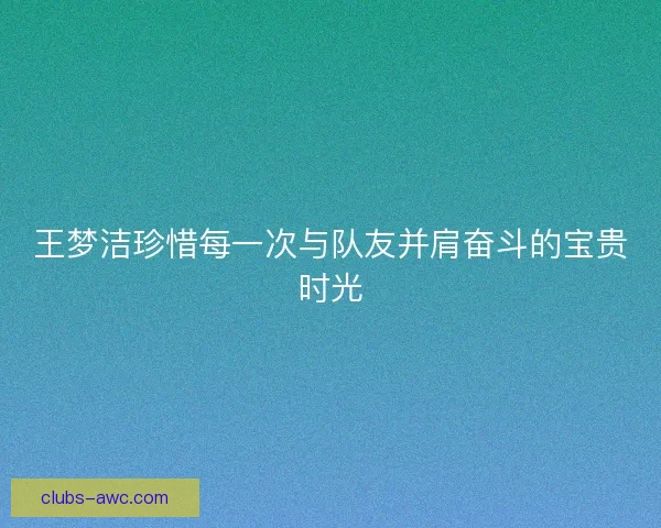 王梦洁珍惜每一次与队友并肩奋斗的宝贵时光 王梦洁珍惜每一次与队友并肩奋斗的宝贵时光