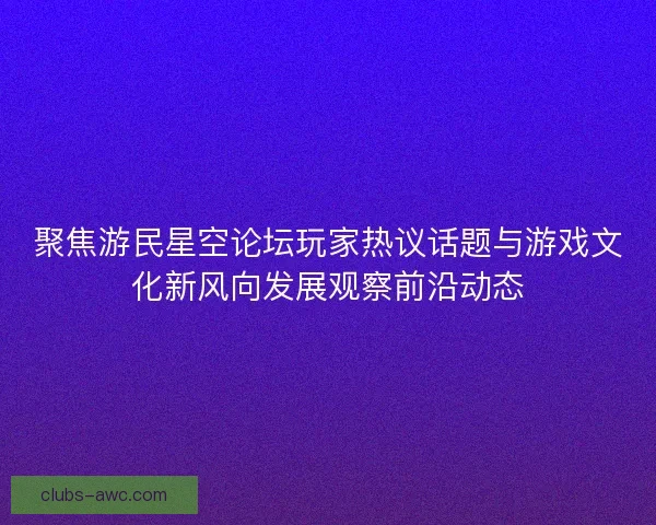 聚焦游民星空论坛玩家热议话题与游戏文化新风向发展观察前沿动态