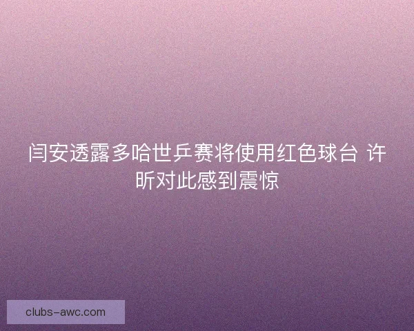 闫安透露多哈世乒赛将使用红色球台 许昕对此感到震惊