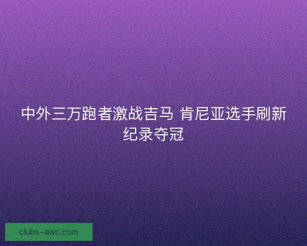 中外三万跑者激战吉马 肯尼亚选手刷新纪录夺冠