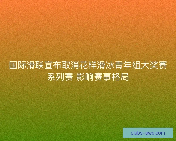 国际滑联宣布取消花样滑冰青年组大奖赛系列赛 影响赛事格局