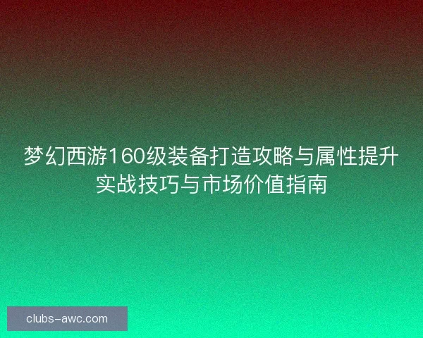 梦幻西游160级装备打造攻略与属性提升实战技巧与市场价值指南