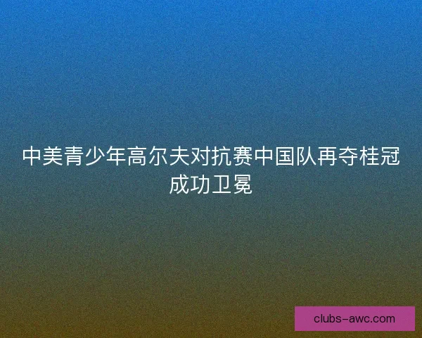 中美青少年高尔夫对抗赛中国队再夺桂冠成功卫冕