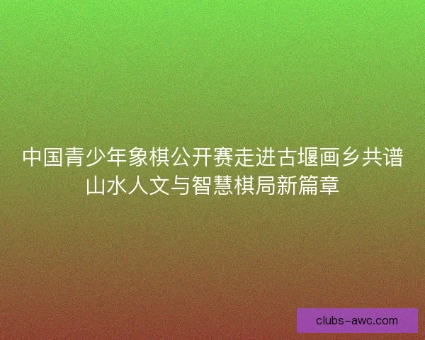 中国青少年象棋公开赛走进古堰画乡共谱山水人文与智慧棋局新篇章