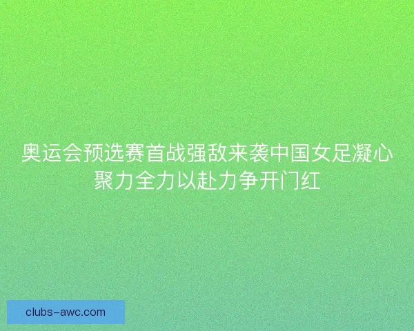 奥运会预选赛首战强敌来袭中国女足凝心聚力全力以赴力争开门红 奥运会预选赛首战强敌来袭中国女足凝心聚力全力以赴力争开门红